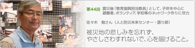 第４４回　被災地の悲しみを忘れず、やさしさわすれないで、心を届けること。 佐々木　勉さん（人と防災未来センター・語り部）