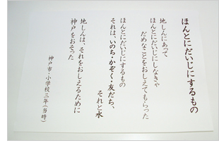 【写真】ほんとにだいじにするもの　地しんにあって　ほんとにだいじにしなきゃ　だめなことをおしえてもらった　ほんとにだいじにするもの　それは、いのち・かぞく・友だち、　それと水　地しんは、それをおしえるために　神戸をおそった　（神戸市・小学校三年（当時））